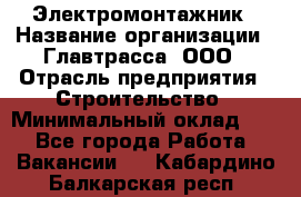 Электромонтажник › Название организации ­ Главтрасса, ООО › Отрасль предприятия ­ Строительство › Минимальный оклад ­ 1 - Все города Работа » Вакансии   . Кабардино-Балкарская респ.